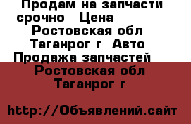 Продам на запчасти срочно › Цена ­ 15 000 - Ростовская обл., Таганрог г. Авто » Продажа запчастей   . Ростовская обл.,Таганрог г.